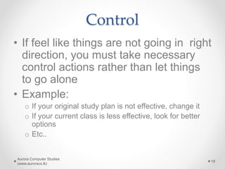 Control
• If feel like things are not going in right
direction, you must take necessary
control actions rather than let things
to go alone
• Example:
o If your original study plan is not effective, change it
o If your current class is less effective, look for better
options
o Etc..
Aurora Computer Studies
(www.auroracs.lk)
18
 