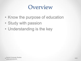 Overview
• Know the purpose of education
• Study with passion
• Understanding is the key
Aurora Computer Studies
(www.auroracs.lk)
20
 