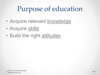 Purpose of education
• Acquire relevant knowledge
• Acquire skills
• Build the right attitudes
Aurora Computer Studies
(www.auroracs.lk)
21
 