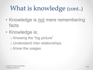 What is knowledge (cont..)
• Knowledge is not mere remembering
facts
• Knowledge is;
o Knowing the “big picture”
o Understand inter relationships
o Know the usages
Aurora Computer Studies
(www.auroracs.lk)
23
 