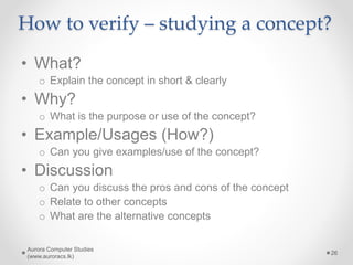 How to verify – studying a concept?
• What?
o Explain the concept in short & clearly
• Why?
o What is the purpose or use of the concept?
• Example/Usages (How?)
o Can you give examples/use of the concept?
• Discussion
o Can you discuss the pros and cons of the concept
o Relate to other concepts
o What are the alternative concepts
Aurora Computer Studies
(www.auroracs.lk)
26
 