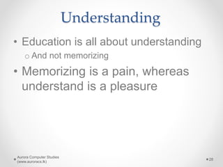 Understanding
• Education is all about understanding
o And not memorizing
• Memorizing is a pain, whereas
understand is a pleasure
Aurora Computer Studies
(www.auroracs.lk)
28
 