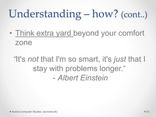 Understanding – how? (cont..)
• Think extra yard beyond your comfort
zone
Aurora Computer Studies (auroracs.lk) 33
“It's not that I'm so smart, it's just that I
stay with problems longer.“
- Albert Einstein
 