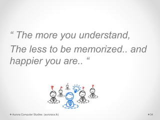“ The more you understand,
The less to be memorized.. and
happier you are.. “
Aurora Computer Studies (auroracs.lk) 34
 