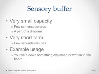 Sensory buffer
• Very small capacity
o Few sentences/words
o A part of a diagram
• Very short term
o Few seconds/minutes
• Example usage
o You write down something explained or written in the
board
Aurora Computer Studies (auroracs.lk) 38
 