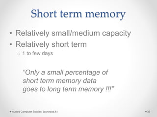Short term memory
• Relatively small/medium capacity
• Relatively short term
o 1 to few days
Aurora Computer Studies (auroracs.lk) 39
“Only a small percentage of
short term memory data
goes to long term memory !!!”
 