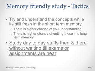 Memory friendly study - Tactics
• Try and understand the concepts while
its still fresh in the short term memory
o There is higher chance of you understanding
o There is higher chance of getting those into long
term memory
• Study day to day stuffs then & there
without waiting till exams or
assignments are near
Aurora Computer Studies (auroracs.lk) 43
 