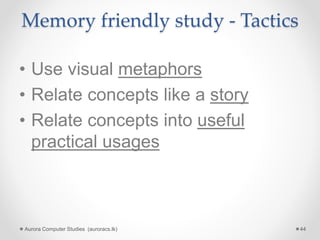 Memory friendly study - Tactics
• Use visual metaphors
• Relate concepts like a story
• Relate concepts into useful
practical usages
Aurora Computer Studies (auroracs.lk) 44
 