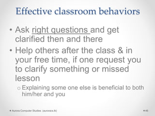 Effective classroom behaviors
• Ask right questions and get
clarified then and there
• Help others after the class & in
your free time, if one request you
to clarify something or missed
lesson
o Explaining some one else is beneficial to both
him/her and you
Aurora Computer Studies (auroracs.lk) 46
 