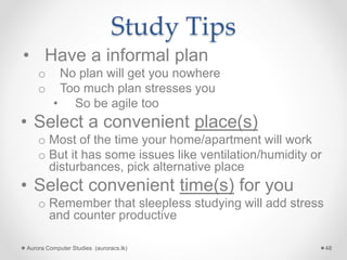 Study Tips
• Have a informal plan
o No plan will get you nowhere
o Too much plan stresses you
• So be agile too
• Select a convenient place(s)
o Most of the time your home/apartment will work
o But it has some issues like ventilation/humidity or
disturbances, pick alternative place
• Select convenient time(s) for you
o Remember that sleepless studying will add stress
and counter productive
Aurora Computer Studies (auroracs.lk) 48
 