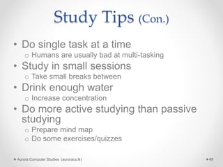 Study Tips (Con.)
• Do single task at a time
o Humans are usually bad at multi-tasking
• Study in small sessions
o Take small breaks between
• Drink enough water
o Increase concentration
• Do more active studying than passive
studying
o Prepare mind map
o Do some exercises/quizzes
Aurora Computer Studies (auroracs.lk) 49
 