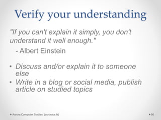 Verify your understanding
"If you can't explain it simply, you don't
understand it well enough."
- Albert Einstein
Aurora Computer Studies (auroracs.lk) 56
• Discuss and/or explain it to someone
else
• Write in a blog or social media, publish
article on studied topics
 