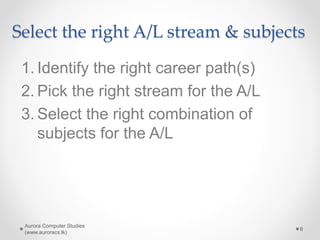 Select the right A/L stream & subjects
1. Identify the right career path(s)
2. Pick the right stream for the A/L
3. Select the right combination of
subjects for the A/L
Aurora Computer Studies
(www.auroracs.lk)
6
 