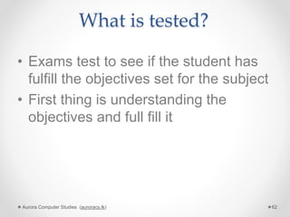 What is tested?
• Exams test to see if the student has
fulfill the objectives set for the subject
• First thing is understanding the
objectives and full fill it
Aurora Computer Studies (auroracs.lk) 62
 