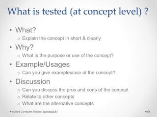 What is tested (at concept level) ?
• What?
o Explain the concept in short & clearly
• Why?
o What is the purpose or use of the concept?
• Example/Usages
o Can you give examples/use of the concept?
• Discussion
o Can you discuss the pros and cons of the concept
o Relate to other concepts
o What are the alternative concepts
Aurora Computer Studies (auroracs.lk) 64
 