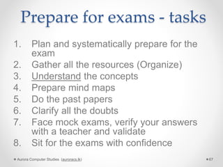 Prepare for exams - tasks
1. Plan and systematically prepare for the
exam
2. Gather all the resources (Organize)
3. Understand the concepts
4. Prepare mind maps
5. Do the past papers
6. Clarify all the doubts
7. Face mock exams, verify your answers
with a teacher and validate
8. Sit for the exams with confidence
Aurora Computer Studies (auroracs.lk) 67
 
