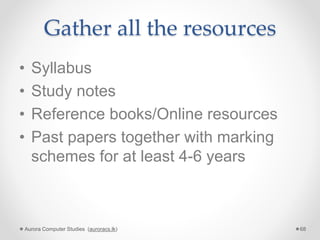Gather all the resources
• Syllabus
• Study notes
• Reference books/Online resources
• Past papers together with marking
schemes for at least 4-6 years
Aurora Computer Studies (auroracs.lk) 68
 