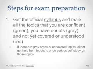 Steps for exam preparation
1. Get the official syllabus and mark
all the topics that you are confident
(green), you have doubts (gray),
and not yet covered or understood
(red)
o If there are gray areas or uncovered topics, either
get help from teachers or do serious self study on
those topics
Aurora Computer Studies (auroracs.lk) 69
 