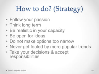 How to do? (Strategy)
• Follow your passion
• Think long term
• Be realistic in your capacity
• Be open for ideas
• Do not make options too narrow
• Never get fooled by mere popular trends
• Take your decisions & accept
responsibilities
Aurora Computer Studies 7
 