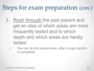 Steps for exam preparation (con.)
2. Rush through the past papers and
get an idea of which areas are more
frequently tested and to which
depth and which areas are hardly
tested
o You can do this section-wise, after a major section
is completed
Aurora Computer Studies (auroracs.lk) 70
 