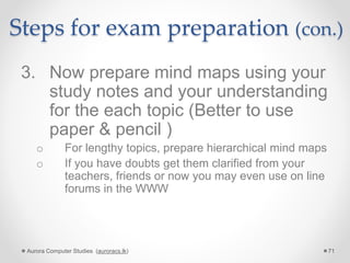 Steps for exam preparation (con.)
3. Now prepare mind maps using your
study notes and your understanding
for the each topic (Better to use
paper & pencil )
o For lengthy topics, prepare hierarchical mind maps
o If you have doubts get them clarified from your
teachers, friends or now you may even use on line
forums in the WWW
Aurora Computer Studies (auroracs.lk) 71
 