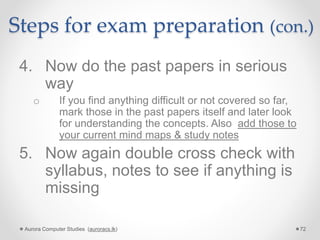 Steps for exam preparation (con.)
4. Now do the past papers in serious
way
o If you find anything difficult or not covered so far,
mark those in the past papers itself and later look
for understanding the concepts. Also add those to
your current mind maps & study notes
5. Now again double cross check with
syllabus, notes to see if anything is
missing
Aurora Computer Studies (auroracs.lk) 72
 