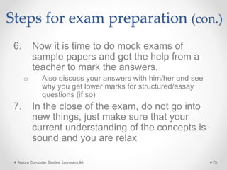 Steps for exam preparation (con.)
6. Now it is time to do mock exams of
sample papers and get the help from a
teacher to mark the answers.
o Also discuss your answers with him/her and see
why you get lower marks for structured/essay
questions (if so)
7. In the close of the exam, do not go into
new things, just make sure that your
current understanding of the concepts is
sound and you are relax
Aurora Computer Studies (auroracs.lk) 73
 