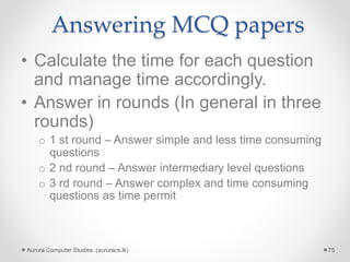 Answering MCQ papers
• Calculate the time for each question
and manage time accordingly.
• Answer in rounds (In general in three
rounds)
o 1 st round – Answer simple and less time consuming
questions
o 2 nd round – Answer intermediary level questions
o 3 rd round – Answer complex and time consuming
questions as time permit
Aurora Computer Studies (auroracs.lk) 75
 