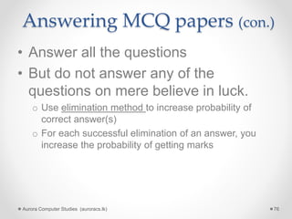Answering MCQ papers (con.)
• Answer all the questions
• But do not answer any of the
questions on mere believe in luck.
o Use elimination method to increase probability of
correct answer(s)
o For each successful elimination of an answer, you
increase the probability of getting marks
Aurora Computer Studies (auroracs.lk) 76
 