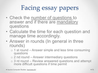 Facing essay papers
• Check the number of questions to
answer and if there are mandatory
questions
• Calculate the time for each question and
manage time accordingly.
• Answer in rounds (In general in three
rounds)
o 1 st round – Answer simple and less time consuming
questions
o 2 nd round – Answer intermediary questions
o 3 rd round – Review answered questions and attempt
more difficult questions if time permit
Aurora Computer Studies (auroracs.lk) 78
 