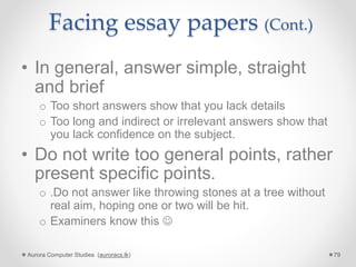 Facing essay papers (Cont.)
• In general, answer simple, straight
and brief
o Too short answers show that you lack details
o Too long and indirect or irrelevant answers show that
you lack confidence on the subject.
• Do not write too general points, rather
present specific points.
o .Do not answer like throwing stones at a tree without
real aim, hoping one or two will be hit.
o Examiners know this 
Aurora Computer Studies (auroracs.lk) 79
 
