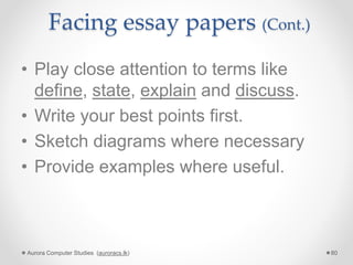 Facing essay papers (Cont.)
• Play close attention to terms like
define, state, explain and discuss.
• Write your best points first.
• Sketch diagrams where necessary
• Provide examples where useful.
Aurora Computer Studies (auroracs.lk) 80
 