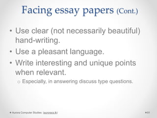 Facing essay papers (Cont.)
• Use clear (not necessarily beautiful)
hand-writing.
• Use a pleasant language.
• Write interesting and unique points
when relevant.
o Especially, in answering discuss type questions.
Aurora Computer Studies (auroracs.lk) 81
 