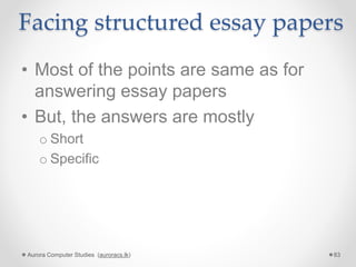 Facing structured essay papers
• Most of the points are same as for
answering essay papers
• But, the answers are mostly
o Short
o Specific
Aurora Computer Studies (auroracs.lk) 83
 