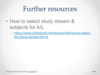 Further resources
• How to select study stream &
subjects for A/L
o https://www.slideshare.net/auroracslk/how-to-select-
the-study-stream-for-al
Aurora Computer Studies (auroracs.lk) 86
 