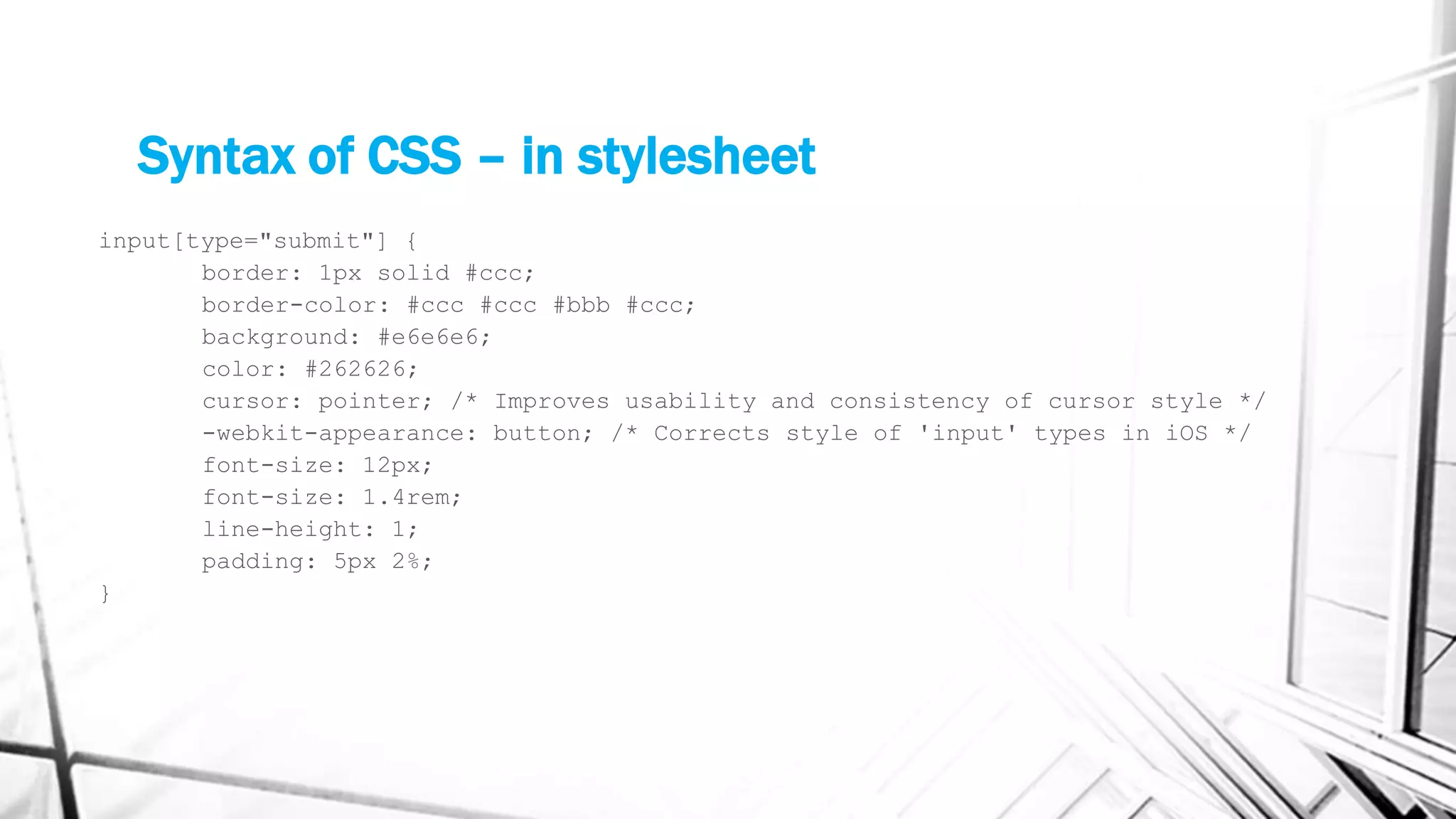 Syntax of CSS – in stylesheet
input[type="submit"] {
border: 1px solid #ccc;
border-color: #ccc #ccc #bbb #ccc;
background: #e6e6e6;
color: #262626;
cursor: pointer; /* Improves usability and consistency of cursor style */
-webkit-appearance: button; /* Corrects style of 'input' types in iOS */
font-size: 12px;
font-size: 1.4rem;
line-height: 1;
padding: 5px 2%;
}
 