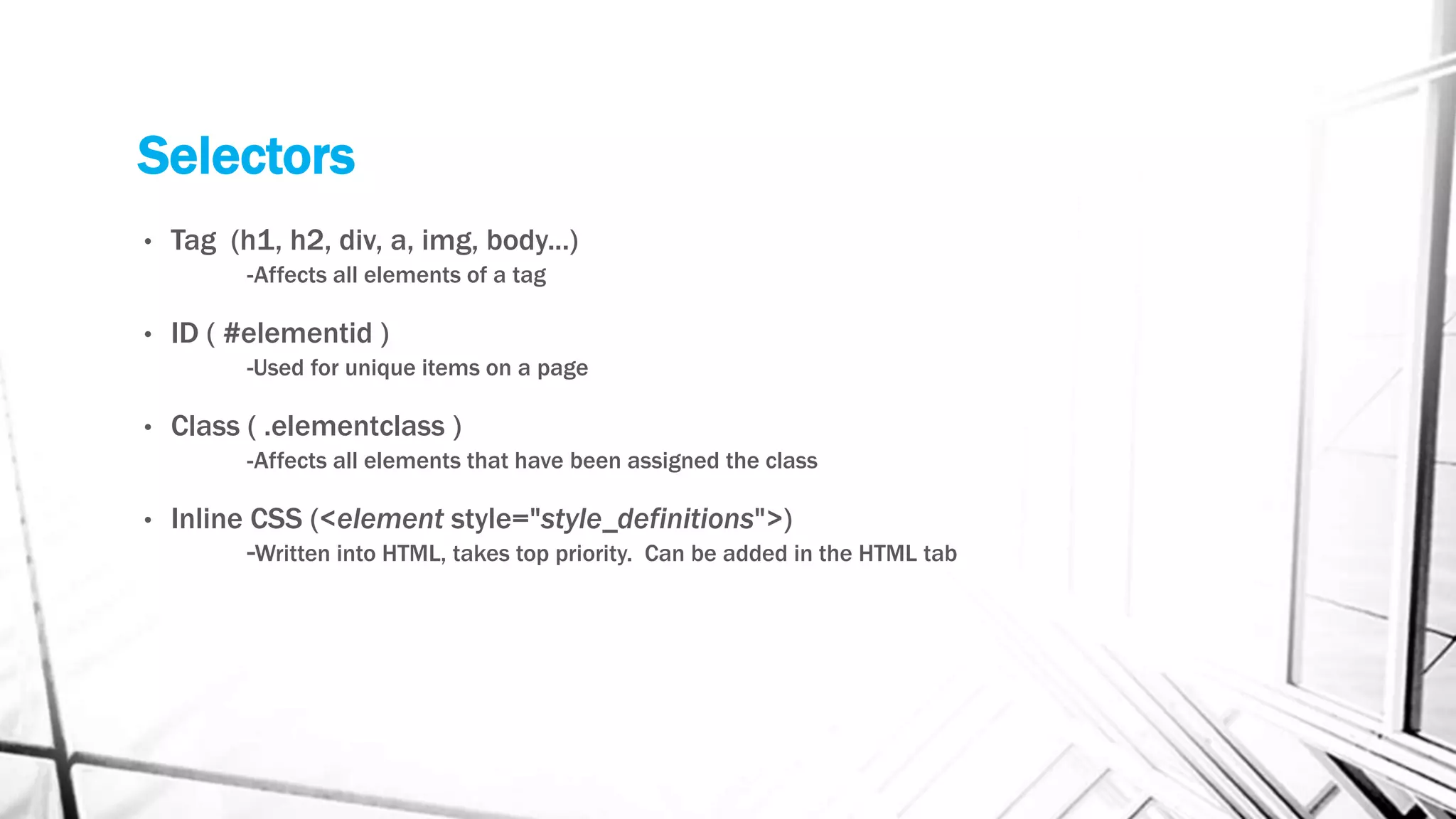 Selectors
• Tag (h1, h2, div, a, img, body...)
-Affects all elements of a tag
• ID ( #elementid )
-Used for unique items on a page
• Class ( .elementclass )
-Affects all elements that have been assigned the class
• Inline CSS (<element style="style_definitions">)
-Written into HTML, takes top priority. Can be added in the HTML tab
 