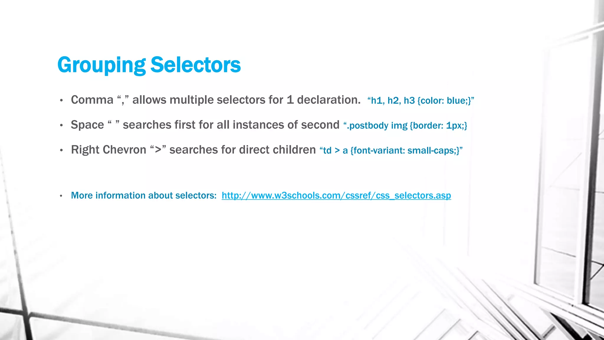 Grouping Selectors
• Comma “,” allows multiple selectors for 1 declaration. “h1, h2, h3 {color: blue;}”
• Space “ ” searches first for all instances of second “.postbody img {border: 1px;}
• Right Chevron “>” searches for direct children “td > a {font-variant: small-caps;}”
• More information about selectors: http://www.w3schools.com/cssref/css_selectors.asp
 