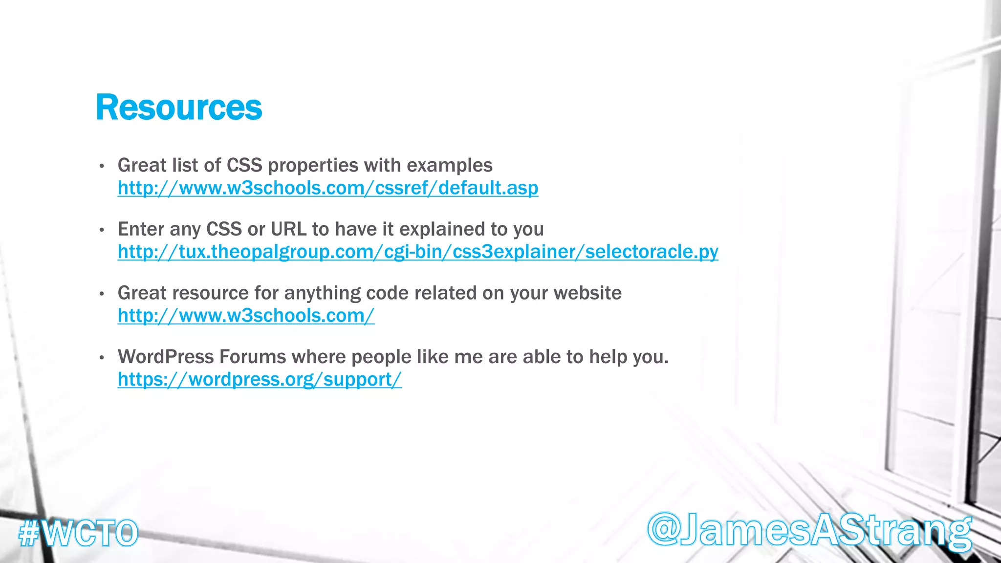 Resources
• Great list of CSS properties with examples
http://www.w3schools.com/cssref/default.asp
• Enter any CSS or URL to have it explained to you
http://tux.theopalgroup.com/cgi-bin/css3explainer/selectoracle.py
• Great resource for anything code related on your website
http://www.w3schools.com/
• WordPress Forums where people like me are able to help you.
https://wordpress.org/support/
 