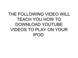 THE FOLLOWING VIDEO WILL TEACH YOU HOW TO DOWNLOAD YOUTUBE VIDEOS TO PLAY ON YOUR IPOD  