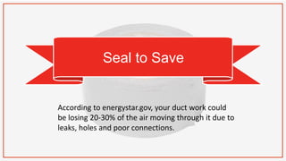 Seal to Save
According to energystar.gov, your duct work could
be losing 20-30% of the air moving through it due to
leaks, holes and poor connections.
 