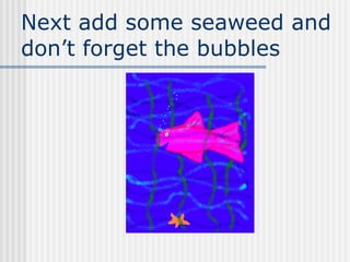 Next add some seaweed and don’t forget the bubbles 