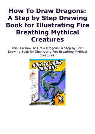 How To Draw Dragons:
A Step by Step Drawing
Book for Illustrating Fire
Breathing Mythical
Creatures
This is a How To Draw Dragons: A Step by Step
Drawing Book for Illustrating Fire Breathing Mythical
Creatures.
 