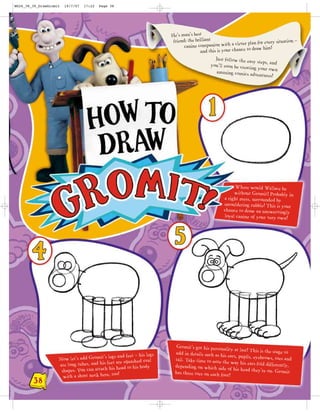 WG26_38_39_DrawGromit   19/7/07   17:22   Page 38




                                                                        He’s man’s best
                                                                         friend: the brilliant               ver plan for every situation
                                                                                                                                          –
                                                                               canine companion with a cle to draw him!
                                                                                        and this is your chance
                                                                                                Just follow the easy
                                                                                                                      steps, and
                                                                                              you’ll soon be creatin
                                                                                                                    g your own
                                                                                                 amazing comics adve
                                                                                                                       ntures!




                                                                                                         Where would Wallace be
                                                                                                        without Gromit? Probably in
                                                                                                   a right mess, surrounded by
                                                                                                   smouldering rubble! This is your
                                                                                                   chance to draw an unswervingly
                                                                                                   loyal canine of your very own!




                                                                           Gromit’s got his personalit
                                                                                                        y at last! This is the stage
                                                                          add in details such as his ea                              to
                                                s and feet – his legs                                    rs, pupils, eyebrows, toes
                    Now let’s add Gromit’s leg                            tail. Take time to note the                                and
                                               t are squashed oval                                      way his ears fold differently
                    are long tubes, and his fee                           depending on which side                                      ,
                                                 head to his body
                     shapes. You can attach his                           has three toes on each foo
                                                                                                     of his head they’re on. Gr
                                                                                                                                   omit
                                                  !
                      with a short neck here, too                                                    t!
        38