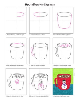 How to Draw Hot Chocolate
2. Complete the oval as shown.
1. Draw half a oval, a bit to the right. 3. Draw the base of the cup below.
5. Draw the handle on the left.
4. Add a edge inside for the cocoa. 6. Add lots of marshmallows inside.
8. Finish the snowman, and table line.
7. Start the snowman on the side. 9. Trace with a marker and color.
©
artprojectsforkids.org
 