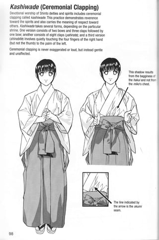Kashiwade (Geremonial Clapping)
Devotional worship of Shinto deities and spirits includes ceremonial
dapping called kashiwade. This practice demonstrates reverence
toward fie spirits and also carries the meaning of respect toward
ofiers. Kashiwade takes severalforms, depending on the particular
shrine. One version consists of two bows and three claps followed by
one bow; another consists of eight claps (yahirafe); and a third version
{shinobite) involves quietly touching the four fingers of the right hand
(but not the ihumb) to the patm of the left.
Ceremonial clapping is never exaggerated or loud, but instead genfle
and unaffected.
This shadow results
from the bagginess of
the hakuiand notfrom
the mlko's chest.
The line indicated by
the arrow islhe okumi
seam.
 