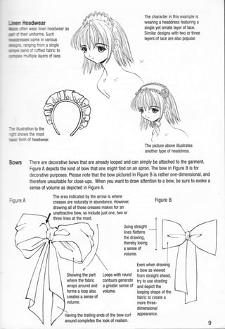 UnEn lleadurear
tillmmg rkr rtear linen headwear as
)Mr [r fcit'ur-liforms. Such
hmmsrses come in various
lNMWxs. aruing from a single
ulrnrnmr mnd of ruffled fabric to
;lmmrtlmg{
-rruftiple layers of lace.
"re itru$ation to the
qrr stmus fie most
rn*s fosn of headwear.
Bows
;cure A
The character in this example is
wearing a headdress featuring a
single yet ornate layer of lace.
Similar designs with two or three
layers of lace are also popular.
The picture above illustrates
another type of headdress.
There are decorative bows that are already looped and can simply'be attached to the garment.
Figure A depicts the kind of bow that one might find 0n an apron. The bow in Figure B is for
decorative purposes. Please note that the bow pictured in Figure B is rather one-dimensional, and
therefore unsuitable for close-ups. When you want to draw attention to a bow, be sure to evoke a
sense of volume as depicted in Figure A.
The area indicated by the arrow is where
creases are naturally in abundance. However,
drawing all of those creases makes for an
unattractive bow, so include just one, two or
three lines at the most.
Figure B
Using straight
lines flattens
the drawing,
thereby losing
a sense of
volume.
Loops with round
contours generate
a greater sense of
volume.
Even when drawing
a bow as viewed
from straight ahead,
try to use shading
and depict the
looping shape of the
fabric to create a
more three-
dimensional
appearance.Having the trailing ends of the bow curl
around completes the look of realism.
I
Showing the part
where the fabric
wraps around and
forms a loop also
creates a sense of
volume.
 