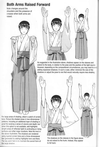 Both Arms Raised Forward
Note changes around the
shoulders and the presence oI
creases when both arms are
raised.
For large areas of shading, attach a patch of
tone. Picture the shaded areas in two-dimensional
patterns. lncluding an additional layer of shading is
great for evoking a sense of volume and depth, but
',,,'hen this option is not available, add highlights
b'ght areas of reflected light) to protruding or rising
S.rri3cS and other major locations. Note the knot in
:: a::,,,e illustration. The shadows are rendered
; aie'ed screen tone and a three-dimensional
;--:'::ed by adding highlights here and there.
":, :,: -: -:'a is to maintain the overallform of
a
:-.E
As suggested in the illustration above, shadows appear on the sleeves and
extend to the body, in relation to the pose and the position of the light source
However, depending on the compositional circumstances, you may want to a,.
adding expansive shadows. ln such a case, either minimize the size of the
shadows or adjust the pose to one that would naturally require less shading.
The shadows on the sleeves in the figure above
do not extend to the trunk. lnstead, they appear
to fall back..L h ,: -:
 