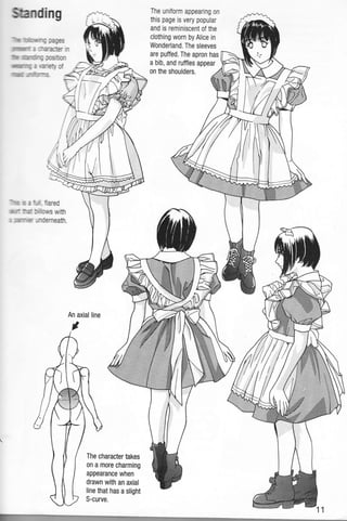 ffiamding
'",ltffi'f,m,hrylfq IAESS
)il|Ilffiflffillll: i ::Ararff in
]lllllr.m imninq acstlon
u*uWm|rlq a rAreJ,C
The unilorm appearing on
fiis page is very popular
and is reminiscent of the
clothing wom byAlice in
Wonderland. The sleeves
are puffed. The apron has
a bib, and ruffles appear
rilIlli]ulLlll]( irnlrEr-s
on the shoulders.
-l'lnr$
$ i:ll frared
:ttrut,,n- tf: g,l S,,rlS With
I Jfrnlr!' .rndemeath.
The character takes
on a more charming
appearance when
drawn with an axial
line that has a slight
S-curve.
'+
l,i.
J'
 