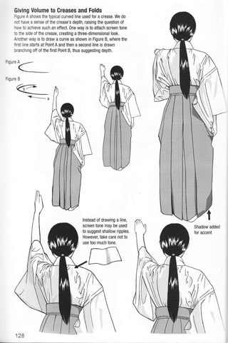 on'"<_
Fgure B
<_-_a
GMng Volume to Creases and Folds
Hgure A shows the typical curved line used for a crease, We do
not have a sense of the crease's depth, raising the question of
how to achieve such an effect.One way is to attach screen tone
to he side of the crease, creating a three-dimensional look.
Anofier way is to draw a curve as shown in Figure B, where the
firsl line starts at PointA and then a second line is drawn
branching off of the first Point B, thus suggesting depth.
lnstead of drawing a line,
screen tone may be used
to suggest shallow ripples,
However, take care not to
use too much tone.
128
Shadow added
for accent
I
 